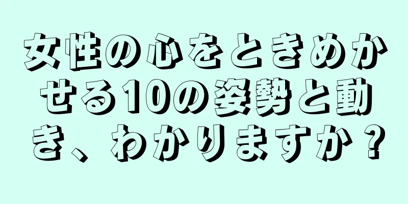 女性の心をときめかせる10の姿勢と動き、わかりますか？