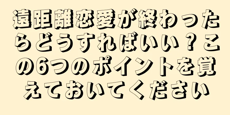 遠距離恋愛が終わったらどうすればいい？この6つのポイントを覚えておいてください
