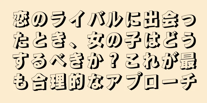 恋のライバルに出会ったとき、女の子はどうするべきか？これが最も合理的なアプローチ