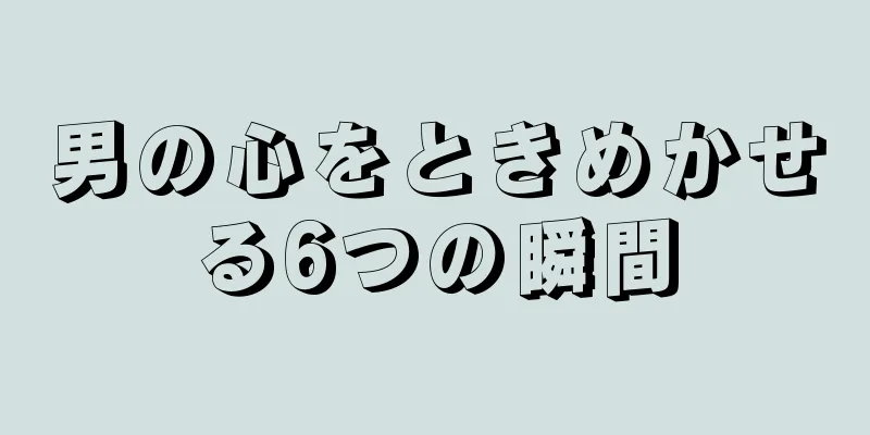 男の心をときめかせる6つの瞬間