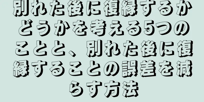 別れた後に復縁するかどうかを考える5つのことと、別れた後に復縁することの誤差を減らす方法