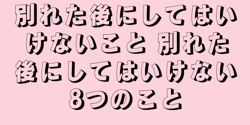 別れた後にしてはいけないこと 別れた後にしてはいけない8つのこと