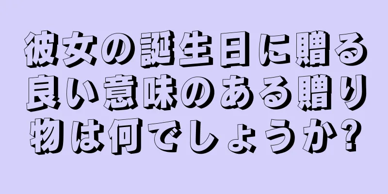 彼女の誕生日に贈る良い意味のある贈り物は何でしょうか?