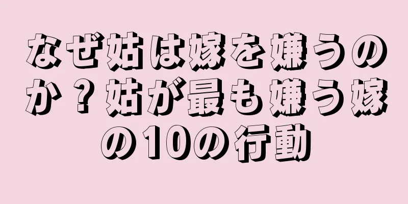 なぜ姑は嫁を嫌うのか？姑が最も嫌う嫁の10の行動