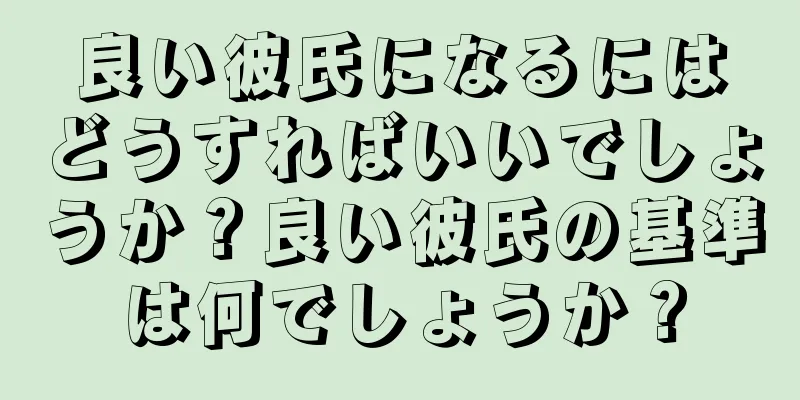 良い彼氏になるにはどうすればいいでしょうか？良い彼氏の基準は何でしょうか？