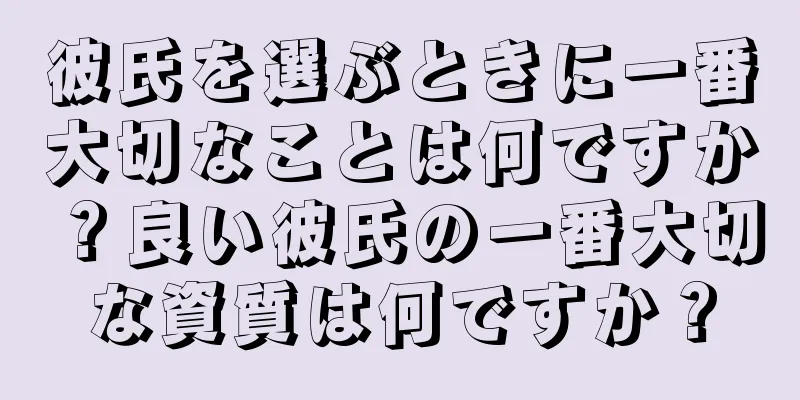 彼氏を選ぶときに一番大切なことは何ですか？良い彼氏の一番大切な資質は何ですか？