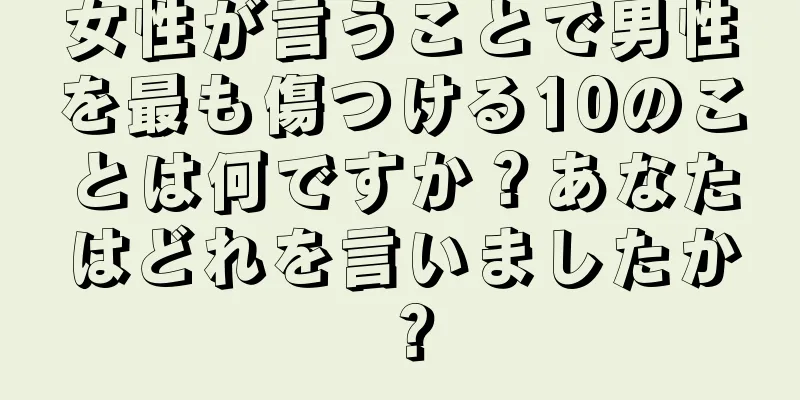 女性が言うことで男性を最も傷つける10のことは何ですか？あなたはどれを言いましたか？