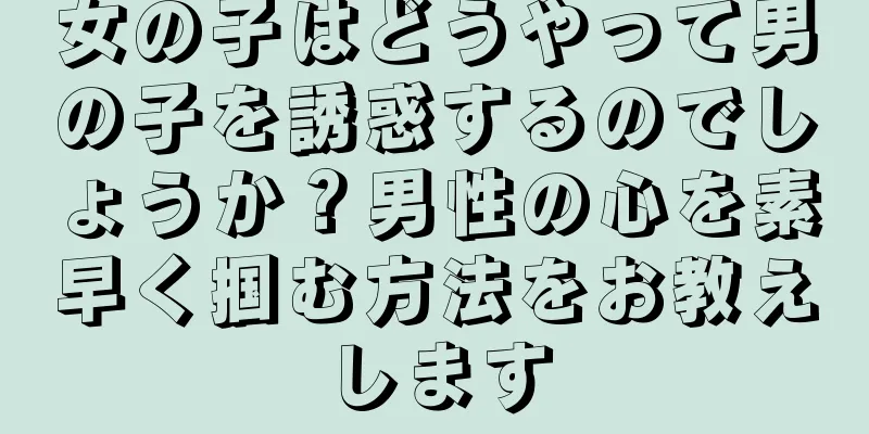 女の子はどうやって男の子を誘惑するのでしょうか？男性の心を素早く掴む方法をお教えします