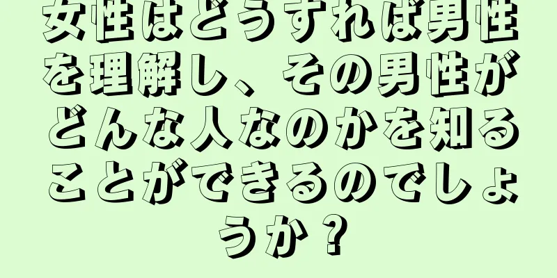 女性はどうすれば男性を理解し、その男性がどんな人なのかを知ることができるのでしょうか？