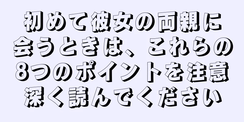 初めて彼女の両親に会うときは、これらの8つのポイントを注意深く読んでください