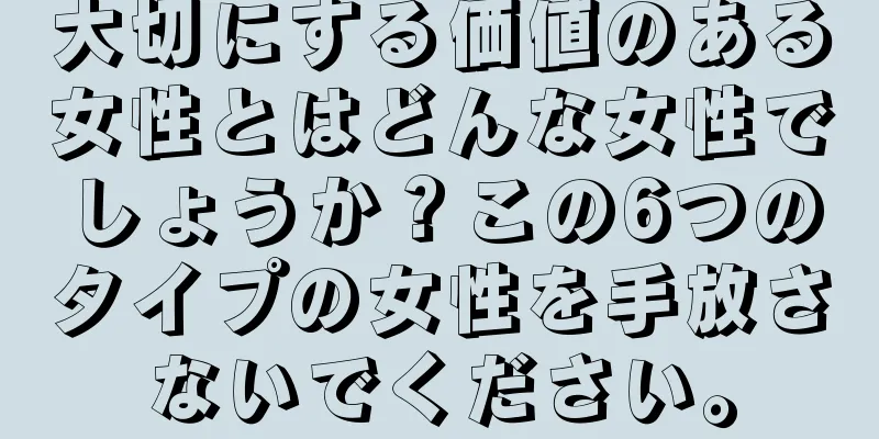 大切にする価値のある女性とはどんな女性でしょうか？この6つのタイプの女性を手放さないでください。