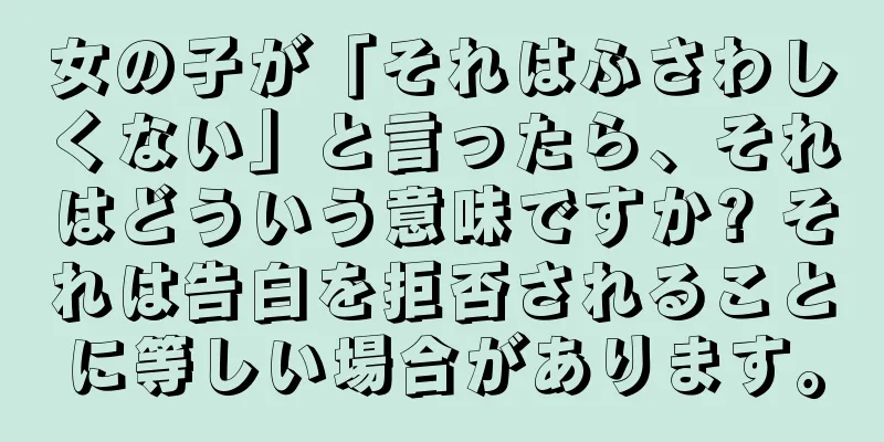女の子が「それはふさわしくない」と言ったら、それはどういう意味ですか? それは告白を拒否されることに等しい場合があります。