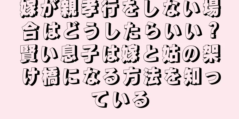 嫁が親孝行をしない場合はどうしたらいい？賢い息子は嫁と姑の架け橋になる方法を知っている