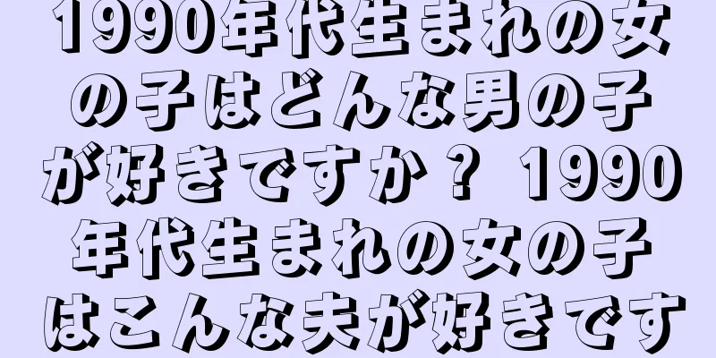 1990年代生まれの女の子はどんな男の子が好きですか？ 1990年代生まれの女の子はこんな夫が好きです
