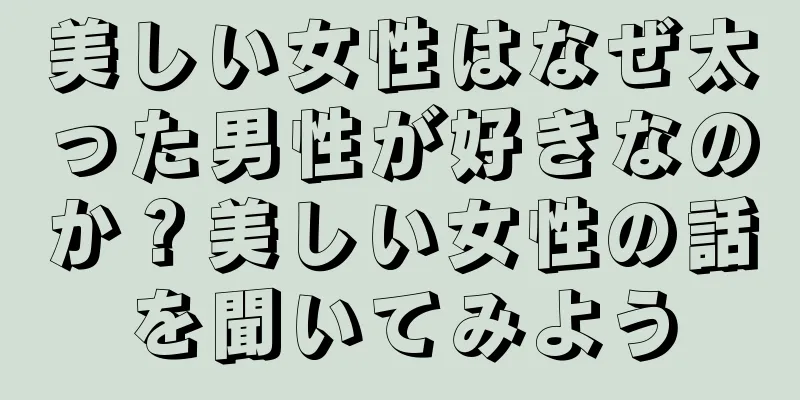 美しい女性はなぜ太った男性が好きなのか？美しい女性の話を聞いてみよう
