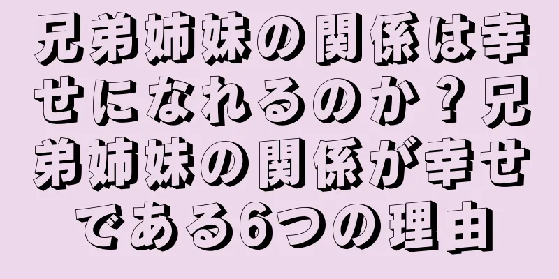 兄弟姉妹の関係は幸せになれるのか？兄弟姉妹の関係が幸せである6つの理由