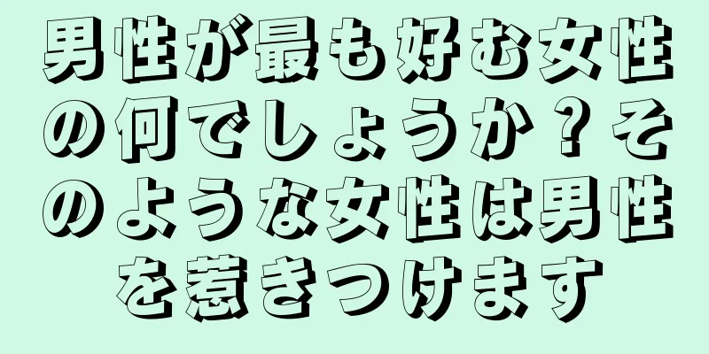 男性が最も好む女性の何でしょうか？そのような女性は男性を惹きつけます