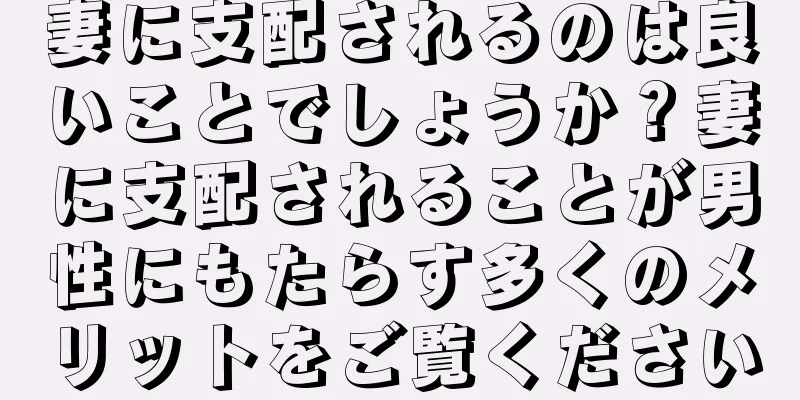 妻に支配されるのは良いことでしょうか？妻に支配されることが男性にもたらす多くのメリットをご覧ください