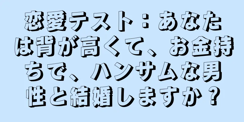 恋愛テスト：あなたは背が高くて、お金持ちで、ハンサムな男性と結婚しますか？
