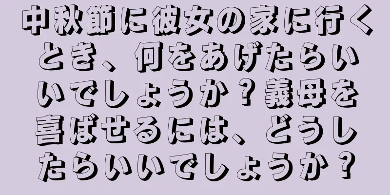 中秋節に彼女の家に行くとき、何をあげたらいいでしょうか？義母を喜ばせるには、どうしたらいいでしょうか？