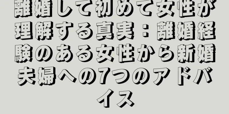離婚して初めて女性が理解する真実：離婚経験のある女性から新婚夫婦への7つのアドバイス