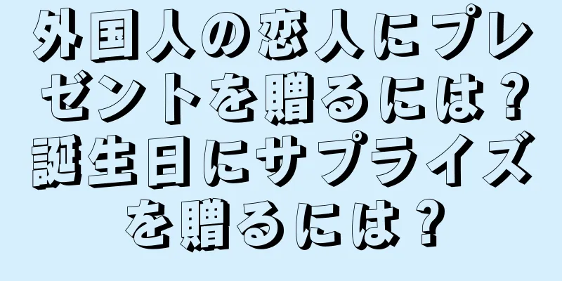 外国人の恋人にプレゼントを贈るには？誕生日にサプライズを贈るには？