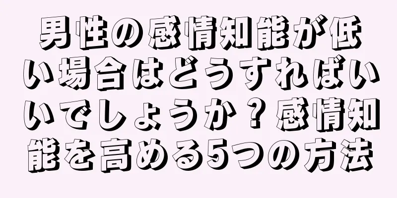 男性の感情知能が低い場合はどうすればいいでしょうか？感情知能を高める5つの方法