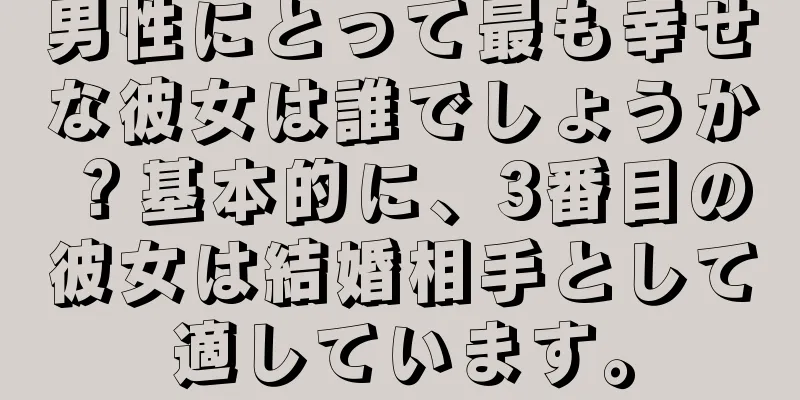 男性にとって最も幸せな彼女は誰でしょうか？基本的に、3番目の彼女は結婚相手として適しています。