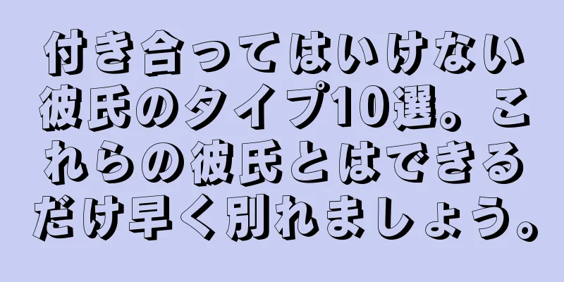 付き合ってはいけない彼氏のタイプ10選。これらの彼氏とはできるだけ早く別れましょう。