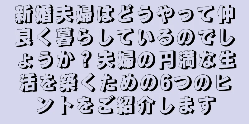 新婚夫婦はどうやって仲良く暮らしているのでしょうか？夫婦の円満な生活を築くための6つのヒントをご紹介します
