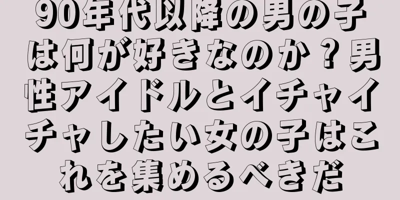 90年代以降の男の子は何が好きなのか？男性アイドルとイチャイチャしたい女の子はこれを集めるべきだ