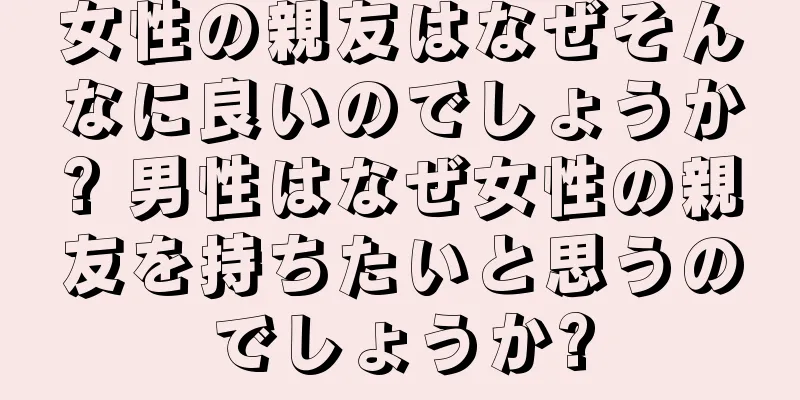 女性の親友はなぜそんなに良いのでしょうか? 男性はなぜ女性の親友を持ちたいと思うのでしょうか?
