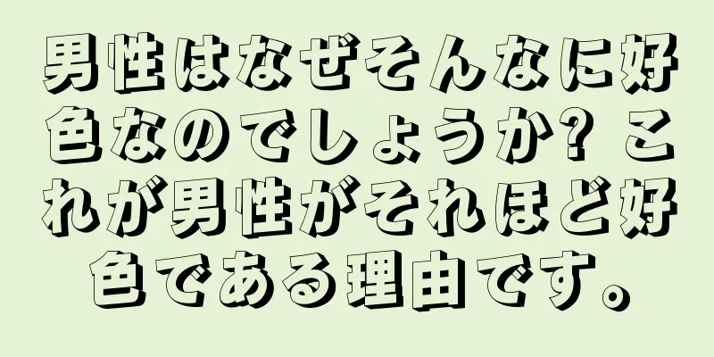 男性はなぜそんなに好色なのでしょうか? これが男性がそれほど好色である理由です。