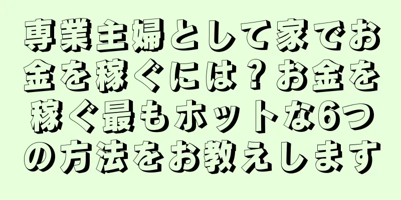 専業主婦として家でお金を稼ぐには？お金を稼ぐ最もホットな6つの方法をお教えします