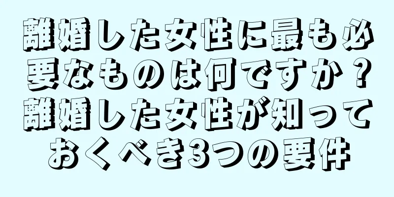 離婚した女性に最も必要なものは何ですか？離婚した女性が知っておくべき3つの要件