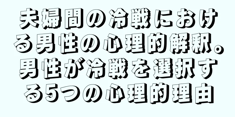 夫婦間の冷戦における男性の心理的解釈。男性が冷戦を選択する5つの心理的理由