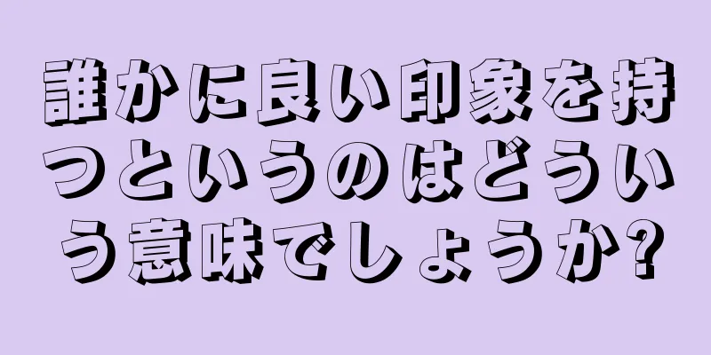 誰かに良い印象を持つというのはどういう意味でしょうか?