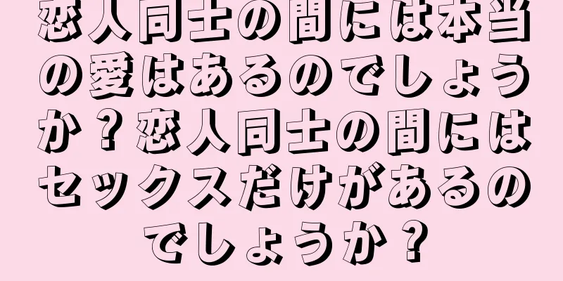 恋人同士の間には本当の愛はあるのでしょうか？恋人同士の間にはセックスだけがあるのでしょうか？