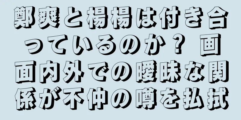 鄭爽と楊楊は付き合っているのか？ 画面内外での曖昧な関係が不仲の噂を払拭