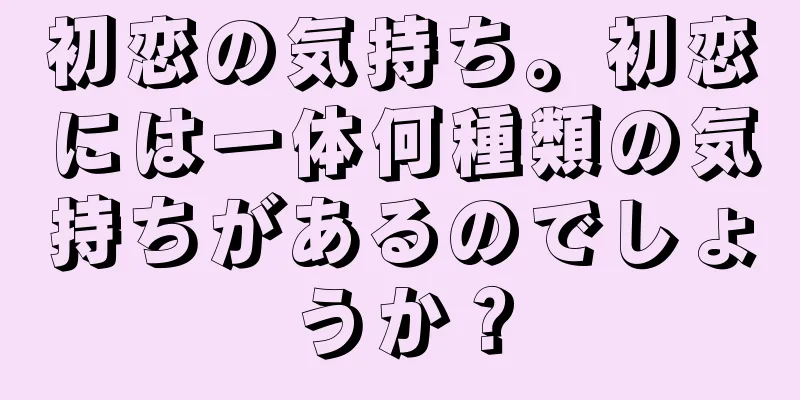 初恋の気持ち。初恋には一体何種類の気持ちがあるのでしょうか？