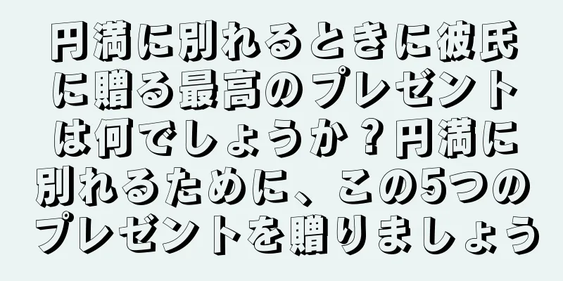 円満に別れるときに彼氏に贈る最高のプレゼントは何でしょうか？円満に別れるために、この5つのプレゼントを贈りましょう