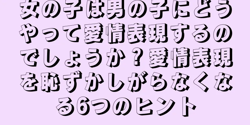女の子は男の子にどうやって愛情表現するのでしょうか？愛情表現を恥ずかしがらなくなる6つのヒント