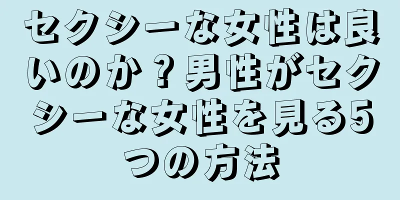 セクシーな女性は良いのか？男性がセクシーな女性を見る5つの方法