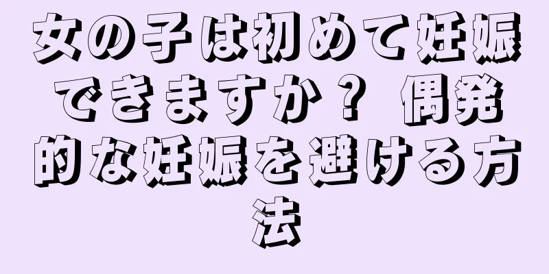 女の子は初めて妊娠できますか？ 偶発的な妊娠を避ける方法