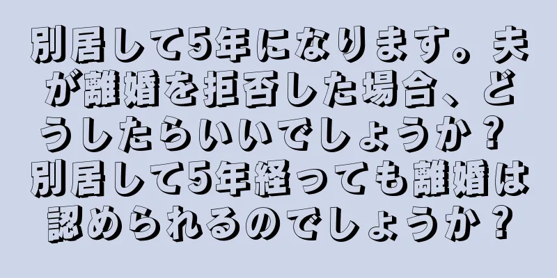 別居して5年になります。夫が離婚を拒否した場合、どうしたらいいでしょうか？ 別居して5年経っても離婚は認められるのでしょうか？