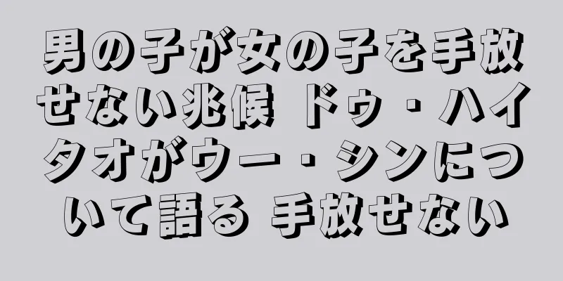 男の子が女の子を手放せない兆候 ドゥ・ハイタオがウー・シンについて語る 手放せない