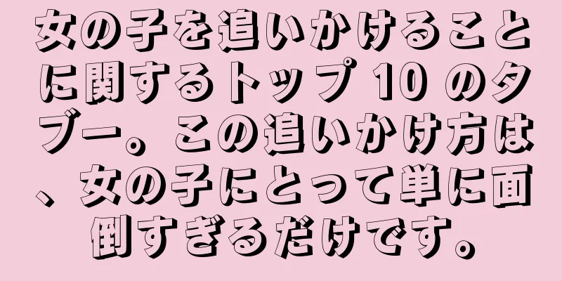 女の子を追いかけることに関するトップ 10 のタブー。この追いかけ方は、女の子にとって単に面倒すぎるだけです。