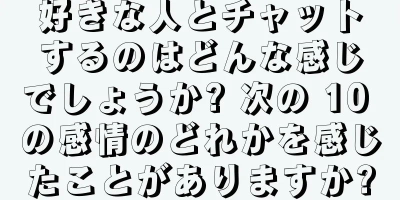 好きな人とチャットするのはどんな感じでしょうか? 次の 10 の感情のどれかを感じたことがありますか?