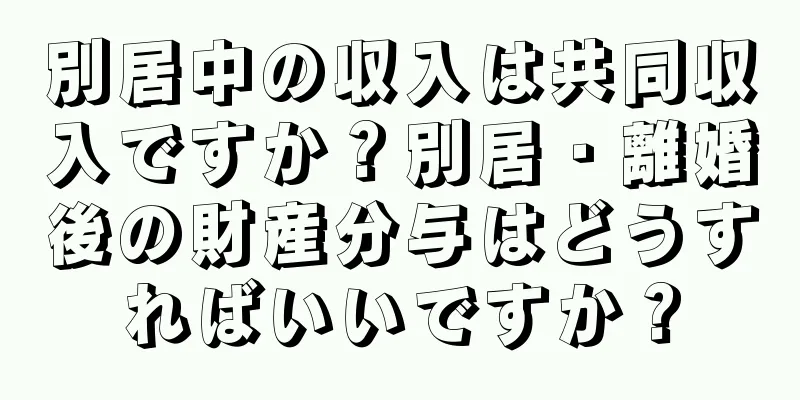 別居中の収入は共同収入ですか？別居・離婚後の財産分与はどうすればいいですか？