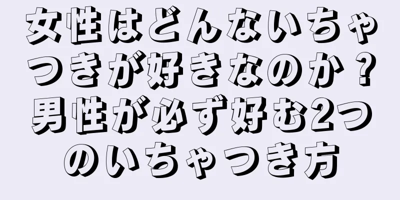 女性はどんないちゃつきが好きなのか？男性が必ず好む2つのいちゃつき方